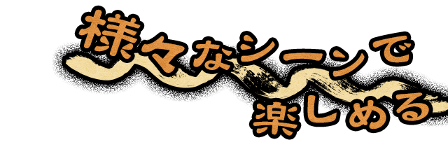 様々なシーンで 楽しめる